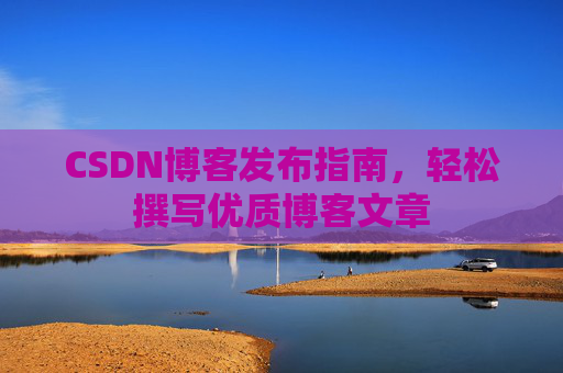 CSDN博客发布指南,轻松撰写优质博客文章 CSDN博客发布指南,轻松撰写优质博客文章